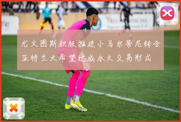 尤文图斯积极推进小马尔蒂尼转会亚特兰大希望达成永久交易形式