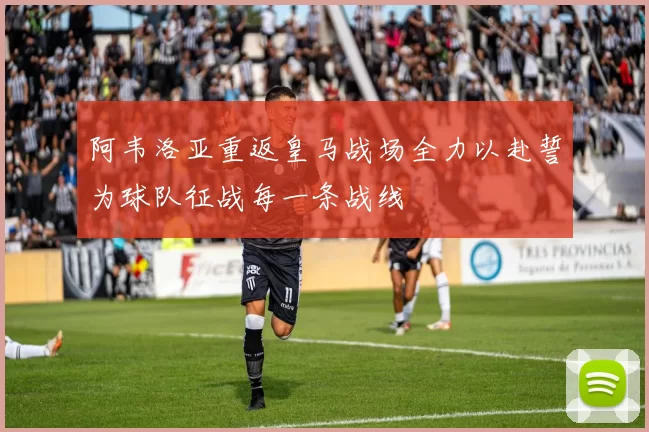 阿韦洛亚重返皇马战场全力以赴誓为球队征战每一条战线