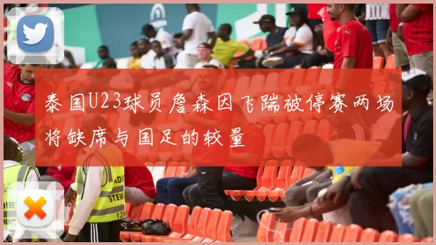 泰国U23球员詹森因飞踹被停赛两场将缺席与国足的较量