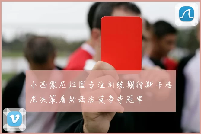 小西蒙尼归国专注训练期待斯卡洛尼决策看好西法英争夺冠军