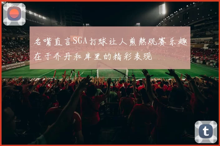 名嘴直言SGA打球让人煎熬观赛乐趣在于乔丹和库里的精彩表现