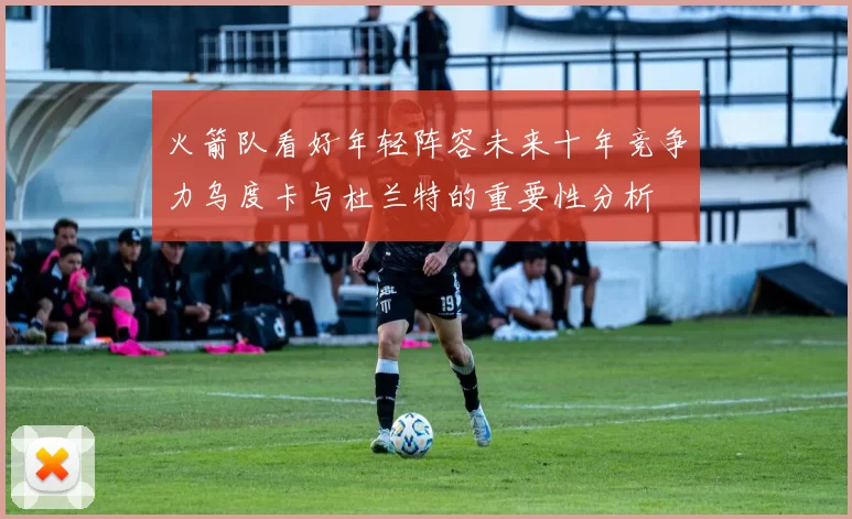 火箭队看好年轻阵容未来十年竞争力乌度卡与杜兰特的重要性分析