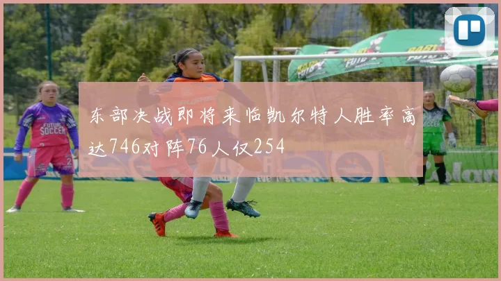 东部决战即将来临凯尔特人胜率高达746对阵76人仅254