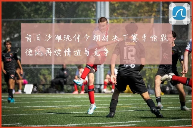 昔日沙滩玩伴今朝对决下赛季伦敦德比再续情谊与竞争