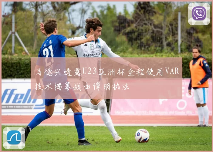 马德兴透露U23亚洲杯全程使用VAR技术揭幕战由傅明执法