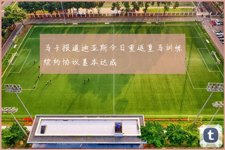 马卡报道迪亚斯今日重返皇马训练续约协议基本达成