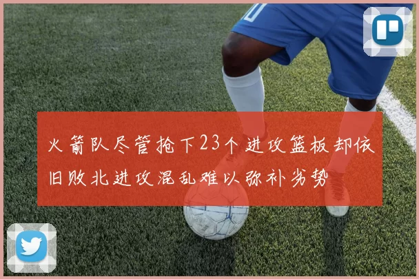 火箭队尽管抢下23个进攻篮板却依旧败北进攻混乱难以弥补劣势